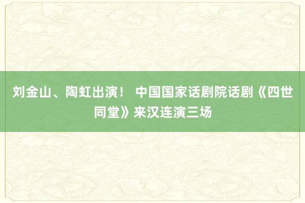 刘金山、陶虹出演！ 中国国家话剧院话剧《四世同堂》来汉连演三场