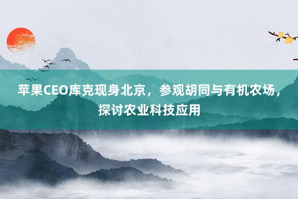 苹果CEO库克现身北京，参观胡同与有机农场，探讨农业科技应用