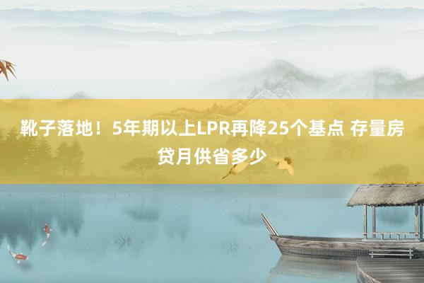 靴子落地！5年期以上LPR再降25个基点 存量房贷月供省多少