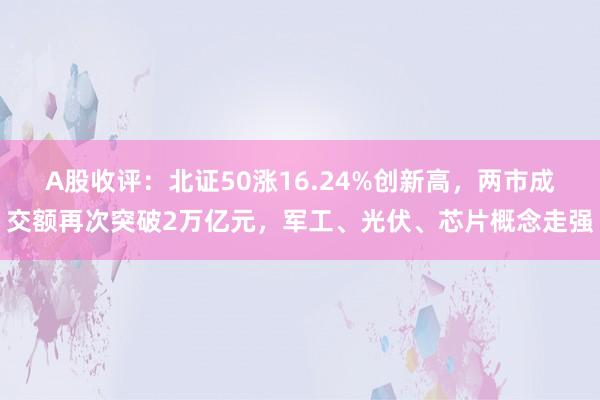 A股收评：北证50涨16.24%创新高，两市成交额再次突破2万亿元，军工、光伏、芯片概念走强