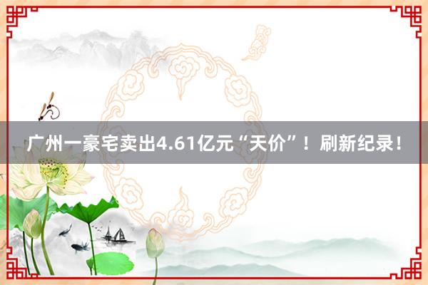 广州一豪宅卖出4.61亿元“天价”！刷新纪录！