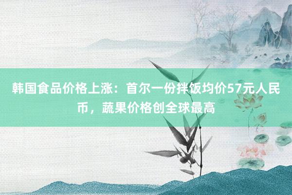 韩国食品价格上涨：首尔一份拌饭均价57元人民币，蔬果价格创全球最高