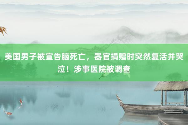 美国男子被宣告脑死亡，器官捐赠时突然复活并哭泣！涉事医院被调查