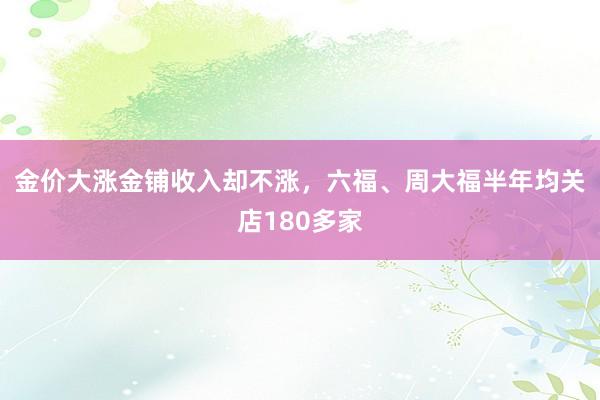 金价大涨金铺收入却不涨，六福、周大福半年均关店180多家