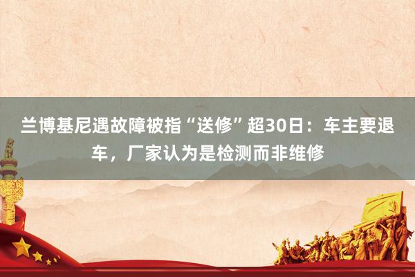 兰博基尼遇故障被指“送修”超30日：车主要退车，厂家认为是检测而非维修