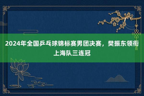 2024年全国乒乓球锦标赛男团决赛，樊振东领衔上海队三连冠