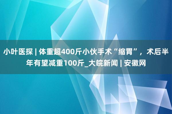 小叶医探 | 体重超400斤小伙手术“缩胃”，术后半年有望减重100斤_大皖新闻 | 安徽网