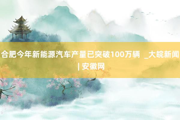 合肥今年新能源汽车产量已突破100万辆  _大皖新闻 | 安徽网