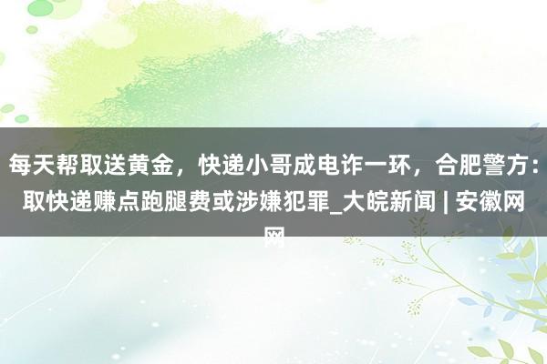 每天帮取送黄金，快递小哥成电诈一环，合肥警方：取快递赚点跑腿费或涉嫌犯罪_大皖新闻 | 安徽网