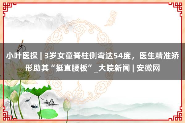 小叶医探 | 3岁女童脊柱侧弯达54度，医生精准矫形助其“挺直腰板”_大皖新闻 | 安徽网