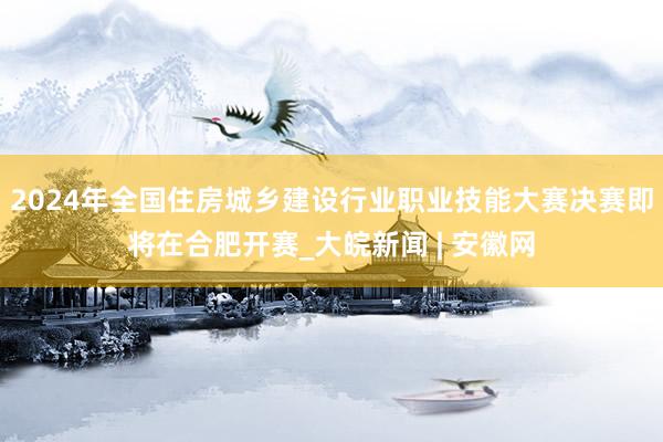 2024年全国住房城乡建设行业职业技能大赛决赛即将在合肥开赛_大皖新闻 | 安徽网