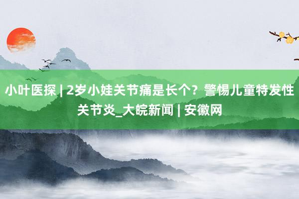 小叶医探 | 2岁小娃关节痛是长个？警惕儿童特发性关节炎_大皖新闻 | 安徽网