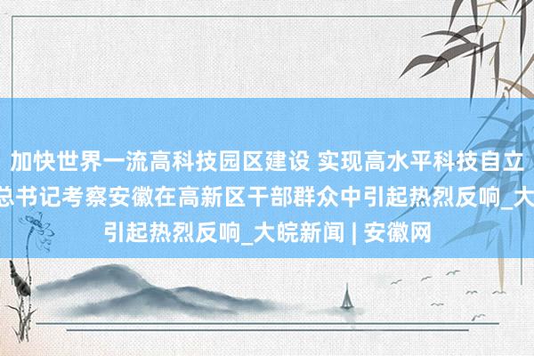 加快世界一流高科技园区建设 实现高水平科技自立自强——习近平总书记考察安徽在高新区干部群众中引起热烈反响_大皖新闻 | 安徽网