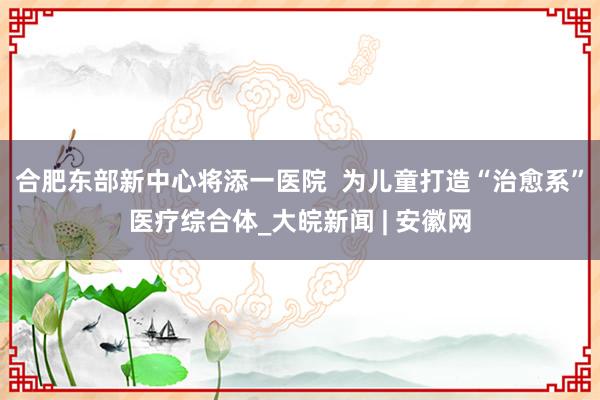 合肥东部新中心将添一医院  为儿童打造“治愈系”医疗综合体_大皖新闻 | 安徽网