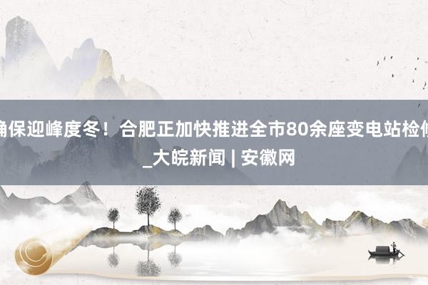 确保迎峰度冬！合肥正加快推进全市80余座变电站检修  _大皖新闻 | 安徽网