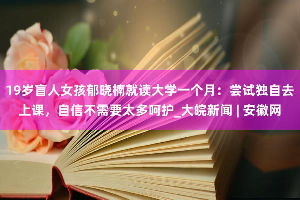 19岁盲人女孩郁晓楠就读大学一个月：尝试独自去上课，自信不需要太多呵护_大皖新闻 | 安徽网