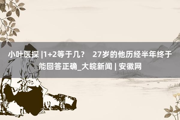 小叶医探 |1+2等于几？  27岁的他历经半年终于能回答正确_大皖新闻 | 安徽网