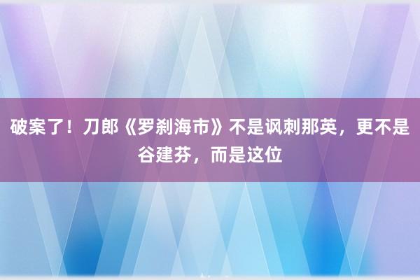 破案了！刀郎《罗刹海市》不是讽刺那英，更不是谷建芬，而是这位