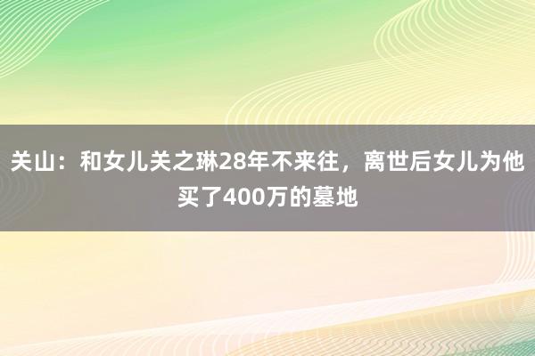 关山：和女儿关之琳28年不来往，离世后女儿为他买了400万的墓地