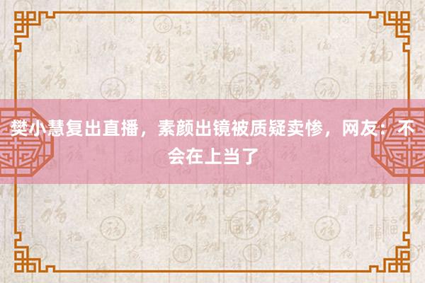 樊小慧复出直播，素颜出镜被质疑卖惨，网友：不会在上当了