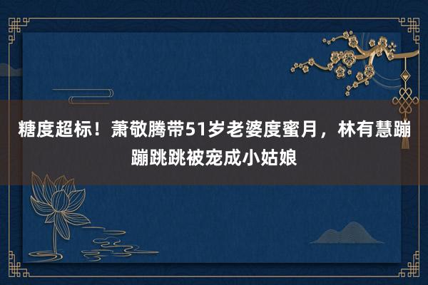 糖度超标！萧敬腾带51岁老婆度蜜月，林有慧蹦蹦跳跳被宠成小姑娘