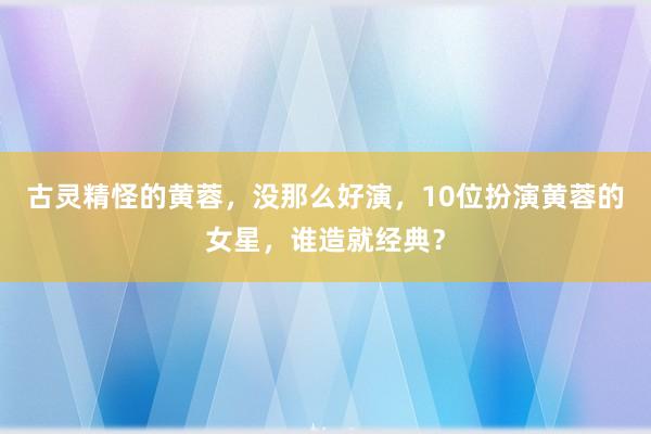 古灵精怪的黄蓉，没那么好演，10位扮演黄蓉的女星，谁造就经典？