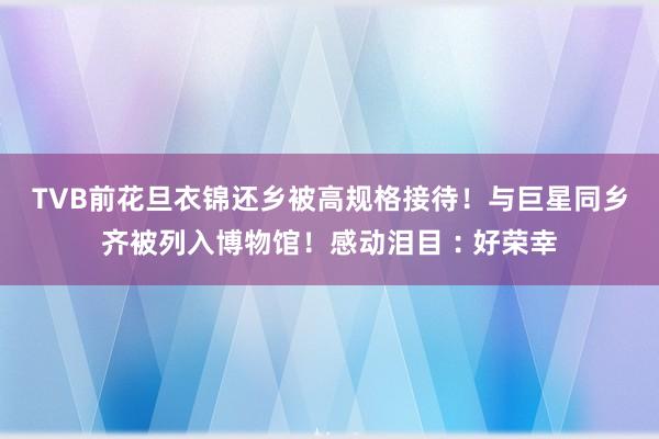 TVB前花旦衣锦还乡被高规格接待！与巨星同乡齐被列入博物馆！感动泪目︰好荣幸