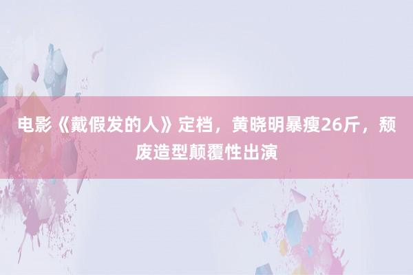 电影《戴假发的人》定档，黄晓明暴瘦26斤，颓废造型颠覆性出演