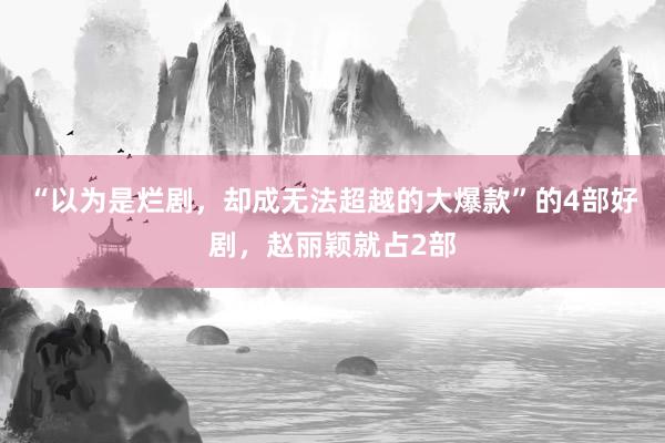 “以为是烂剧，却成无法超越的大爆款”的4部好剧，赵丽颖就占2部