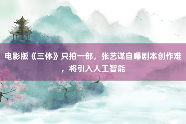 电影版《三体》只拍一部，张艺谋自曝剧本创作难，将引入人工智能