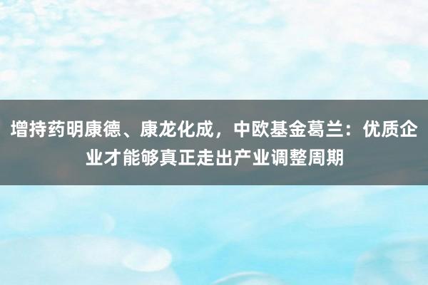 增持药明康德、康龙化成，中欧基金葛兰：优质企业才能够真正走出产业调整周期