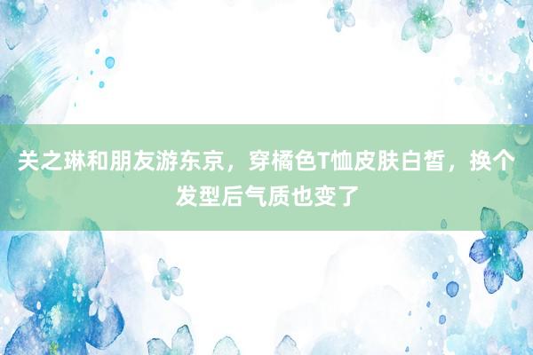 关之琳和朋友游东京，穿橘色T恤皮肤白皙，换个发型后气质也变了