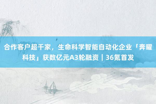 合作客户超千家，生命科学智能自动化企业「奔曜科技」获数亿元A3轮融资｜36氪首发