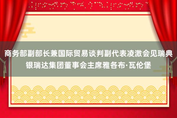 商务部副部长兼国际贸易谈判副代表凌激会见瑞典银瑞达集团董事会主席雅各布·瓦伦堡