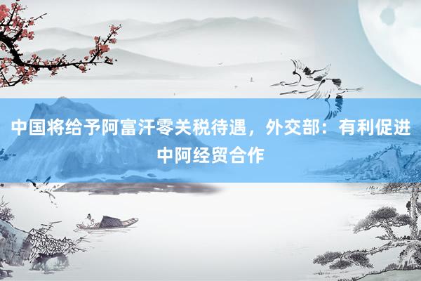 中国将给予阿富汗零关税待遇，外交部：有利促进中阿经贸合作