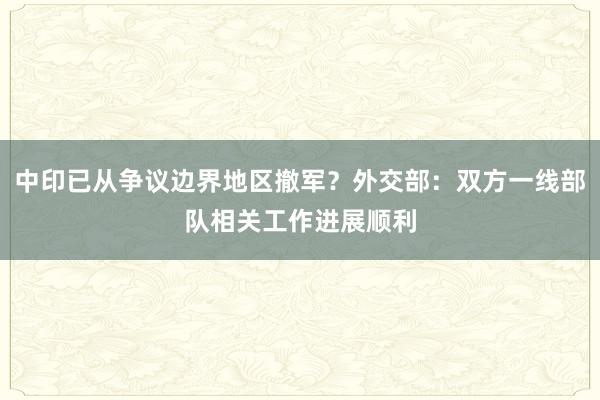 中印已从争议边界地区撤军？外交部：双方一线部队相关工作进展顺利