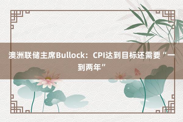 澳洲联储主席Bullock：CPI达到目标还需要“一到两年”