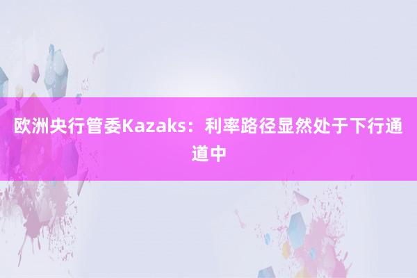 欧洲央行管委Kazaks：利率路径显然处于下行通道中