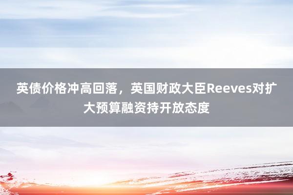 英债价格冲高回落，英国财政大臣Reeves对扩大预算融资持开放态度