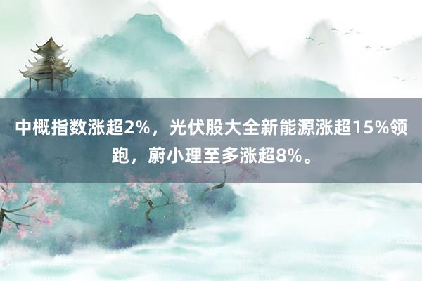 中概指数涨超2%，光伏股大全新能源涨超15%领跑，蔚小理至多涨超8%。