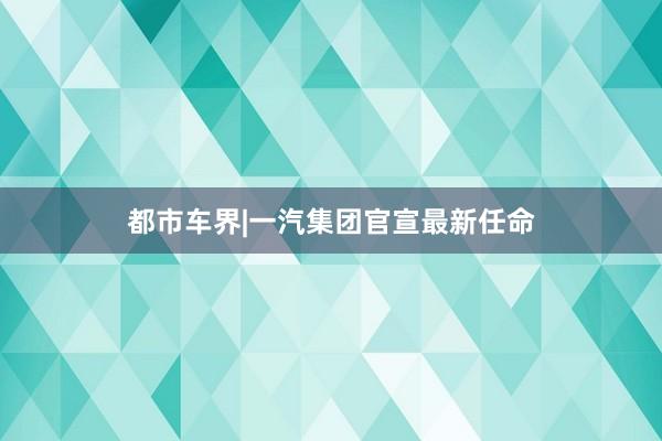 都市车界|一汽集团官宣最新任命