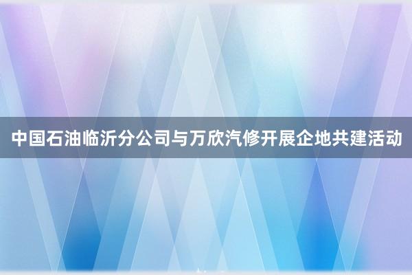 中国石油临沂分公司与万欣汽修开展企地共建活动