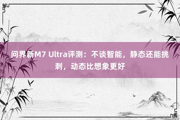 问界新M7 Ultra评测：不谈智能，静态还能挑刺，动态比想象更好