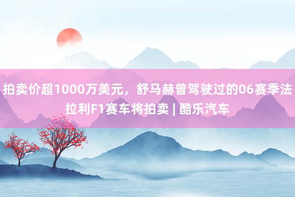 拍卖价超1000万美元，舒马赫曾驾驶过的06赛季法拉利F1赛车将拍卖 | 酷乐汽车