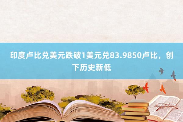 印度卢比兑美元跌破1美元兑83.9850卢比，创下历史新低