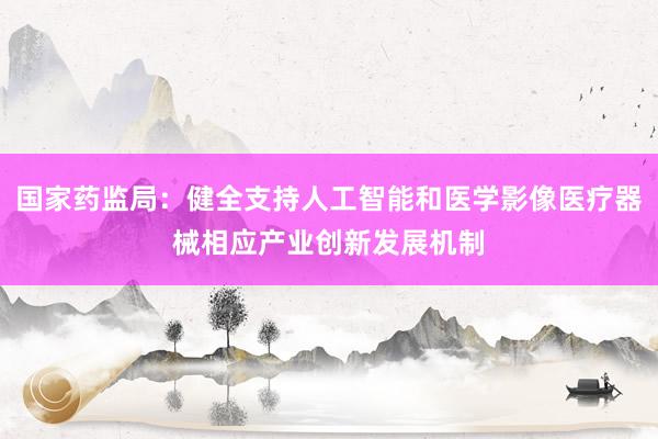 国家药监局：健全支持人工智能和医学影像医疗器械相应产业创新发展机制