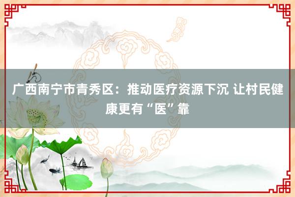 广西南宁市青秀区：推动医疗资源下沉 让村民健康更有“医”靠