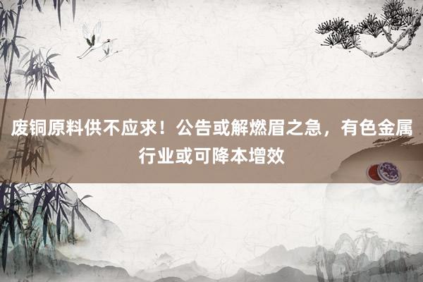 废铜原料供不应求！公告或解燃眉之急，有色金属行业或可降本增效