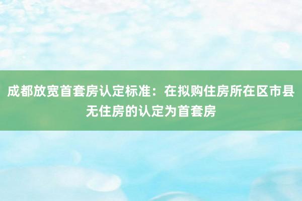 成都放宽首套房认定标准：在拟购住房所在区市县无住房的认定为首套房