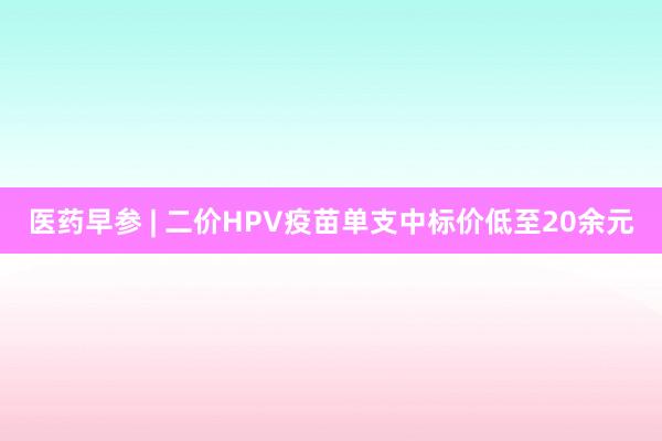 医药早参 | 二价HPV疫苗单支中标价低至20余元